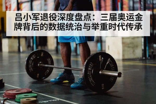 吕小军退役深度盘点:三届奥运金牌背后的数据统治与举重时代传承